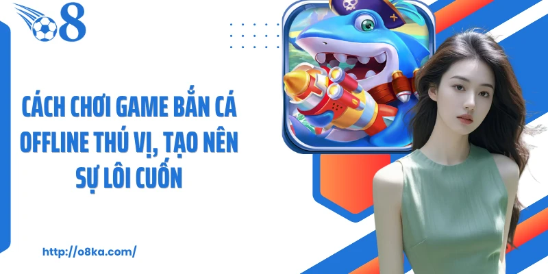 Cách chơi game bắn cá offline thú vị, tạo nên sự lôi cuốn