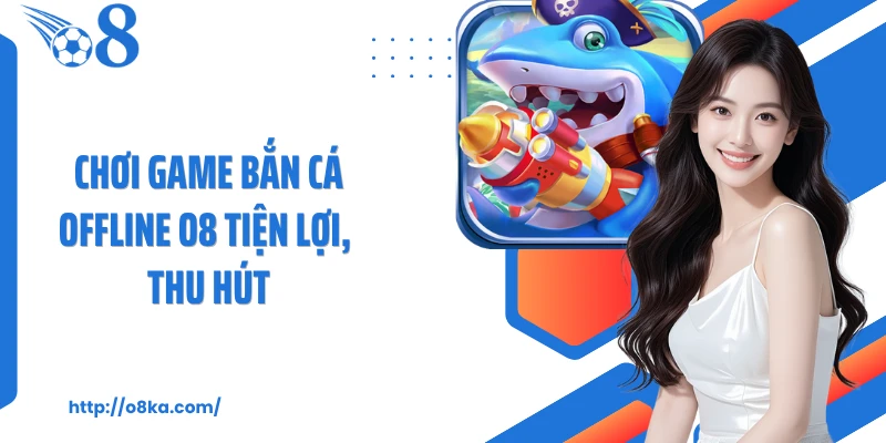 Chơi game bắn cá offline O8 tiện lợi, thu hút